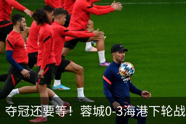 夺冠还要等！蓉城0-3海港下轮战英博 莱昂纳多武磊破门王东升乌龙