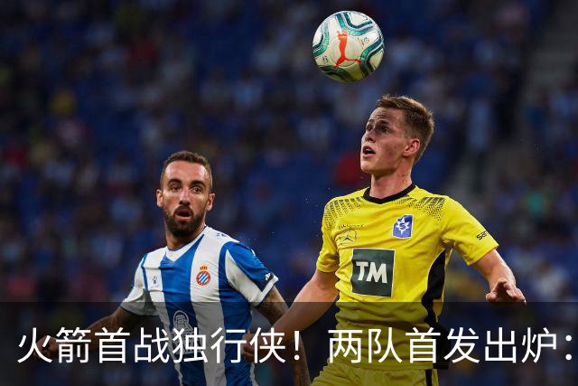 火箭首战独行侠！两队首发出炉：范乔丹+欧文双双复出，弗拉格对位杜兰特，申京战双塔